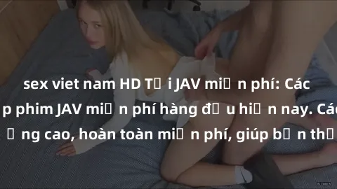 sex viet nam HD Tải JAV miễn phí: Các trang web cung cấp phim JAV miễn phí hàng đầu hiện nay. Các tác phẩm chất lượng cao, hoàn toàn miễn phí, giúp bạn thỏa mãn niềm đam mê mà không tốn kém.