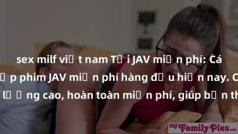 sex milf việt nam Tải JAV miễn phí: Các trang web cung cấp phim JAV miễn phí hàng đầu hiện nay. Các tác phẩm chất lượng cao, hoàn toàn miễn phí, giúp bạn thỏa mãn niềm đam mê mà không tốn kém.