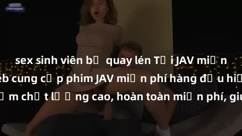 sex sinh viên bị quay lén Tải JAV miễn phí: Các trang web cung cấp phim JAV miễn phí hàng đầu hiện nay. Các tác phẩm chất lượng cao, hoàn toàn miễn phí, giúp bạn thỏa mãn niềm đam mê mà không tốn kém.