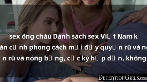 sex ông cháu Danh sách sex Việt Nam không che - Ảnh toàn cảnh phong cách mới đầy quyến rũ và nóng bỏng, cực kỳ hấp dẫn, không thể bỏ qua!