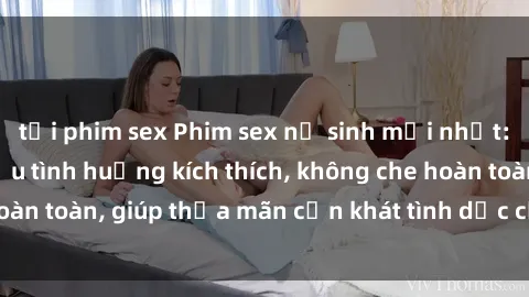 tải phim sex Phim sex nữ sinh mới nhất: Trải nghiệm nhiều tình huống kích thích, không che hoàn toàn, giúp thỏa mãn cơn khát tình dục của các bạn trẻ