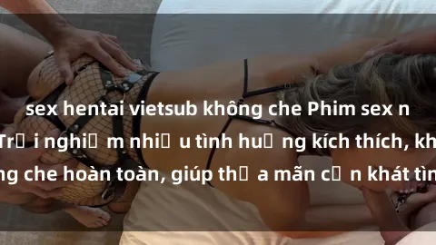 sex hentai vietsub không che Phim sex nữ sinh mới nhất: Trải nghiệm nhiều tình huống kích thích, không che hoàn toàn, giúp thỏa mãn cơn khát tình dục của các bạn trẻ