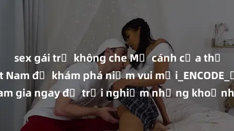 sex gái trẻ không che Mở cánh cửa thế giới sex MILF Việt Nam để khám phá niềm vui mới_ENCODE_. Hãy tham gia ngay để trải nghiệm những khoảnh khắc đầy kích thích và đam mê.