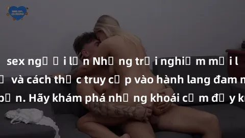 sex người lớn Những trải nghiệm mới lạ với sex tập thể và cách thức truy cập vào hành lang đam mê của bạn. Hãy khám phá những khoái cảm đầy kích thích với tập thể hấp dẫn!