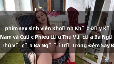 phim sex sinh viên Khoảnh Khắc Đầy Kịch Tính: Sex  Việt Nam và Cuộc Phiêu Lưu Thú Vị của Ba Người Trẻ Trong Đêm Say Đắm