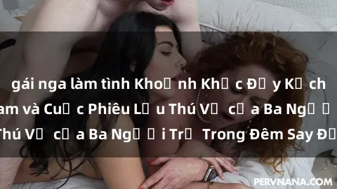 gái nga làm tình Khoảnh Khắc Đầy Kịch Tính: Sex  Việt Nam và Cuộc Phiêu Lưu Thú Vị của Ba Người Trẻ Trong Đêm Say Đắm