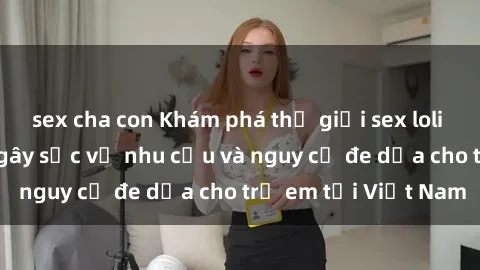 sex cha con Khám phá thế giới sex loli Việt Nam: Sự thật gây sốc về nhu cầu và nguy cơ đe dọa cho trẻ em tại Việt Nam