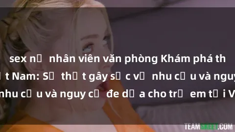 sex nữ nhân viên văn phòng Khám phá thế giới sex loli Việt Nam: Sự thật gây sốc về nhu cầu và nguy cơ đe dọa cho trẻ em tại Việt Nam