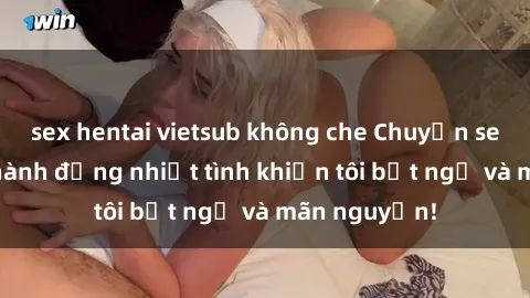 sex hentai vietsub không che Chuyện sex chị dâu: hành động nhiệt tình khiến tôi bất ngờ và mãn nguyện!