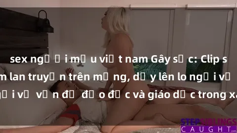 sex người mẫu việt nam Gây sốc: Clip sex mẹ con Việt Nam lan truyền trên mạng, dấy lên lo ngại về vấn đề đạo đức và giáo dục trong xã hội hiện nay.
