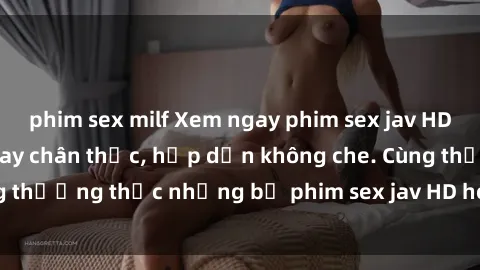 phim sex milf Xem ngay phim sex jav HD với những cảnh quay chân thực, hấp dẫn không che. Cùng thưởng thức những bộ phim sex jav HD hot nhất hiện nay!