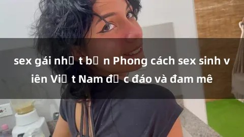 sex gái nhật bản Phong cách sex sinh viên Việt Nam độc đáo và đam mê
