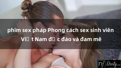 phim sex pháp Phong cách sex sinh viên Việt Nam độc đáo và đam mê